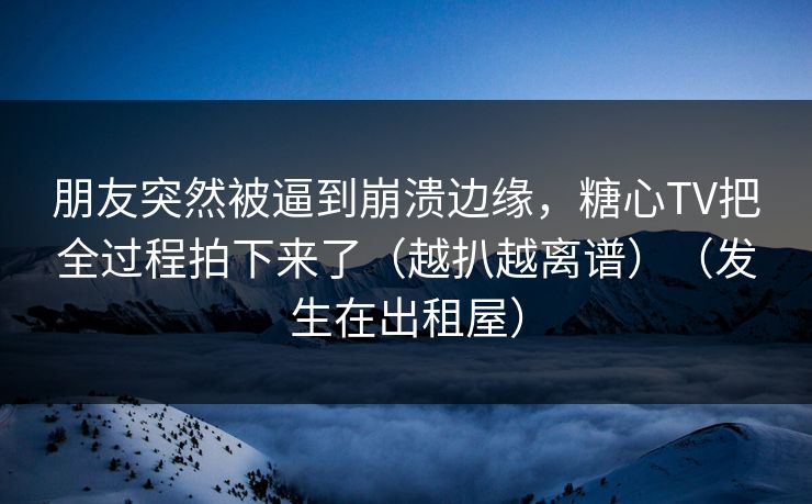 朋友突然被逼到崩溃边缘，糖心TV把全过程拍下来了（越扒越离谱）（发生在出租屋）