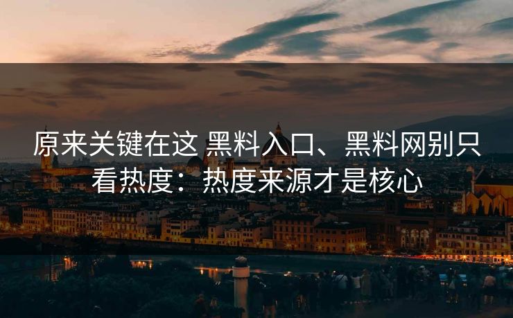 原来关键在这 黑料入口、黑料网别只看热度：热度来源才是核心