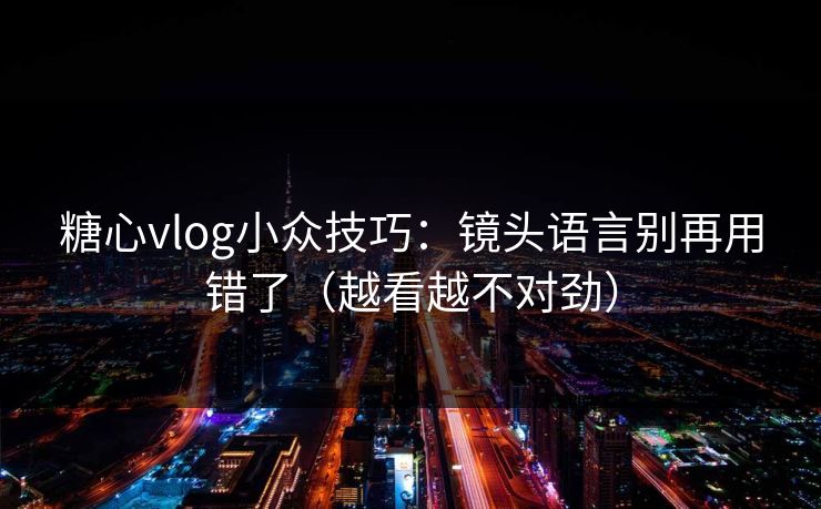 糖心vlog小众技巧：镜头语言别再用错了（越看越不对劲）