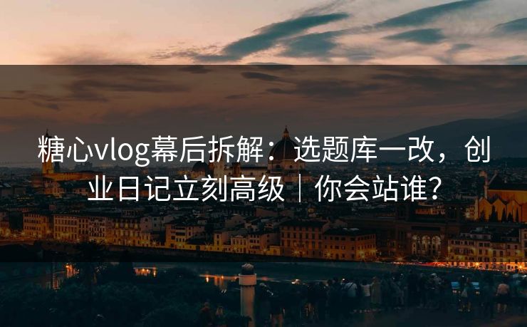 糖心vlog幕后拆解：选题库一改，创业日记立刻高级｜你会站谁？