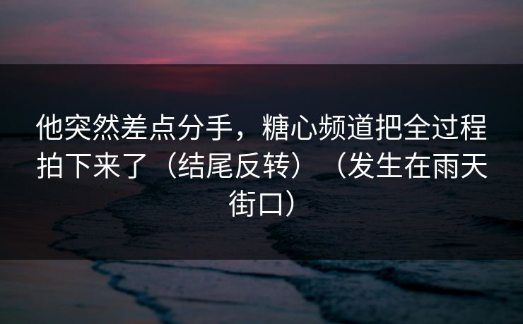 他突然差点分手，糖心频道把全过程拍下来了（结尾反转）（发生在雨天街口）