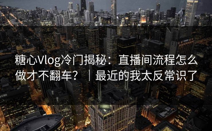 糖心Vlog冷门揭秘：直播间流程怎么做才不翻车？｜最近的我太反常识了
