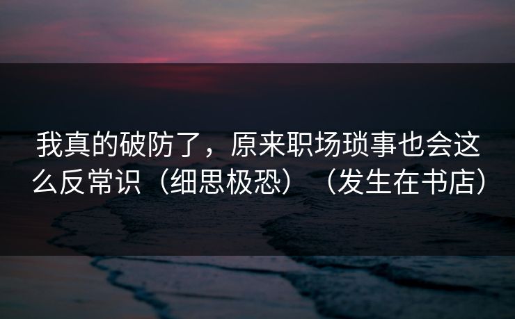 我真的破防了，原来职场琐事也会这么反常识（细思极恐）（发生在书店）