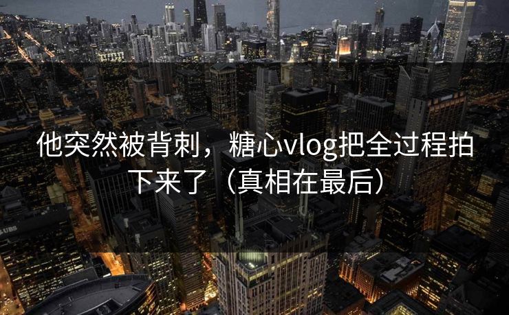 他突然被背刺，糖心vlog把全过程拍下来了（真相在最后）