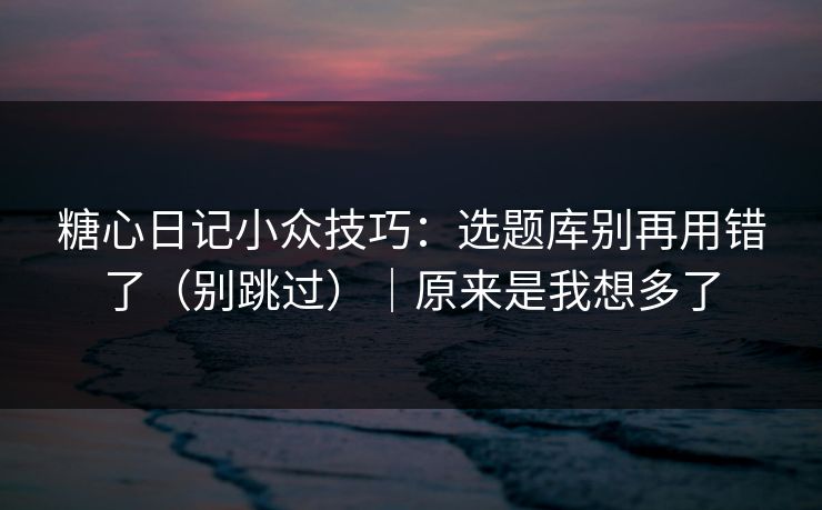 糖心日记小众技巧：选题库别再用错了（别跳过）｜原来是我想多了