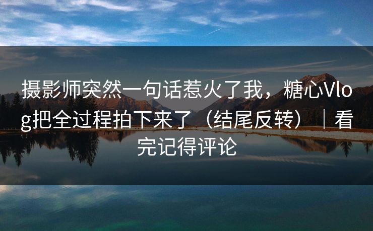 摄影师突然一句话惹火了我，糖心Vlog把全过程拍下来了（结尾反转）｜看完记得评论