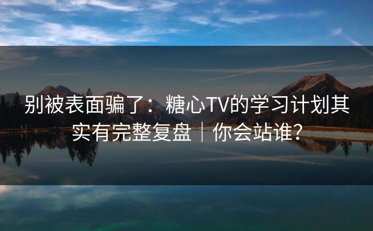 别被表面骗了：糖心TV的学习计划其实有完整复盘｜你会站谁？