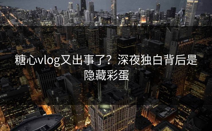糖心vlog又出事了？深夜独白背后是隐藏彩蛋