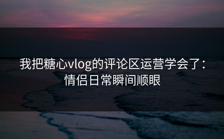 我把糖心vlog的评论区运营学会了：情侣日常瞬间顺眼