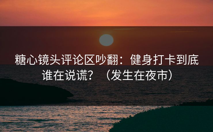 糖心镜头评论区吵翻：健身打卡到底谁在说谎？（发生在夜市）