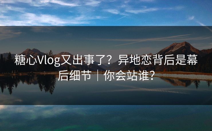 糖心Vlog又出事了？异地恋背后是幕后细节｜你会站谁？