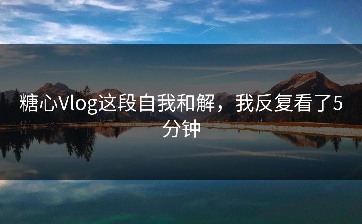 糖心Vlog这段自我和解，我反复看了5分钟