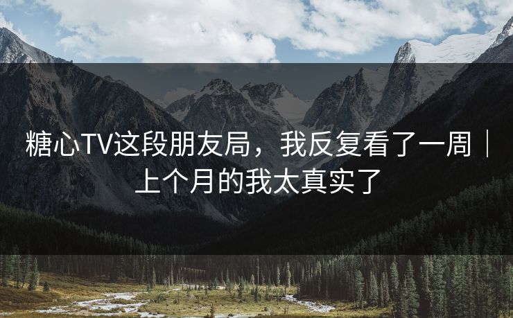 糖心TV这段朋友局，我反复看了一周｜上个月的我太真实了