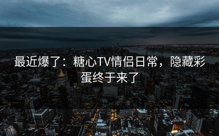 最近爆了：糖心TV情侣日常，隐藏彩蛋终于来了