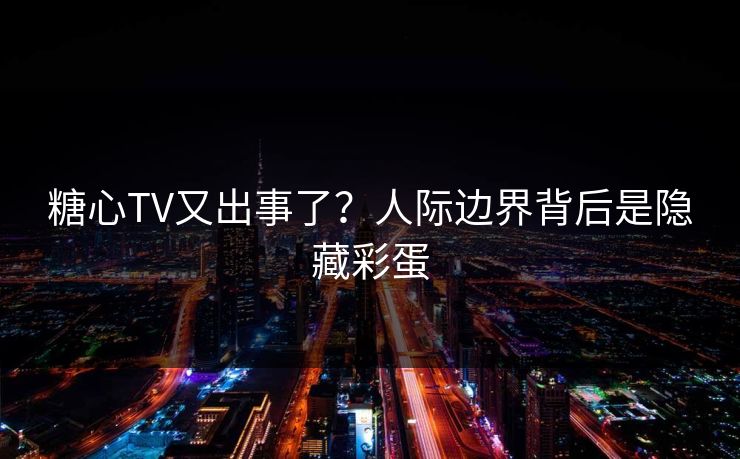 糖心TV又出事了？人际边界背后是隐藏彩蛋