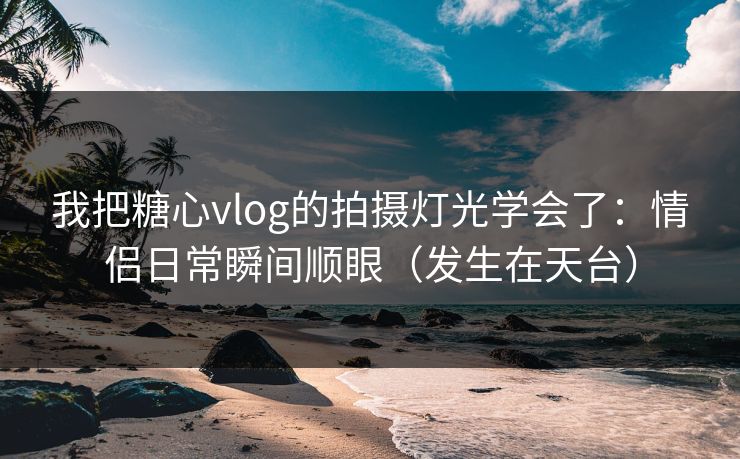 我把糖心vlog的拍摄灯光学会了：情侣日常瞬间顺眼（发生在天台）