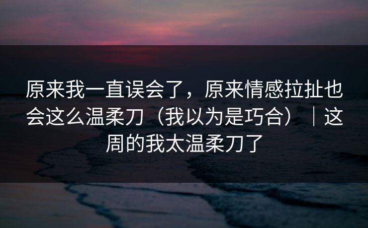原来我一直误会了，原来情感拉扯也会这么温柔刀（我以为是巧合）｜这周的我太温柔刀了