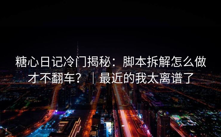 糖心日记冷门揭秘：脚本拆解怎么做才不翻车？｜最近的我太离谱了