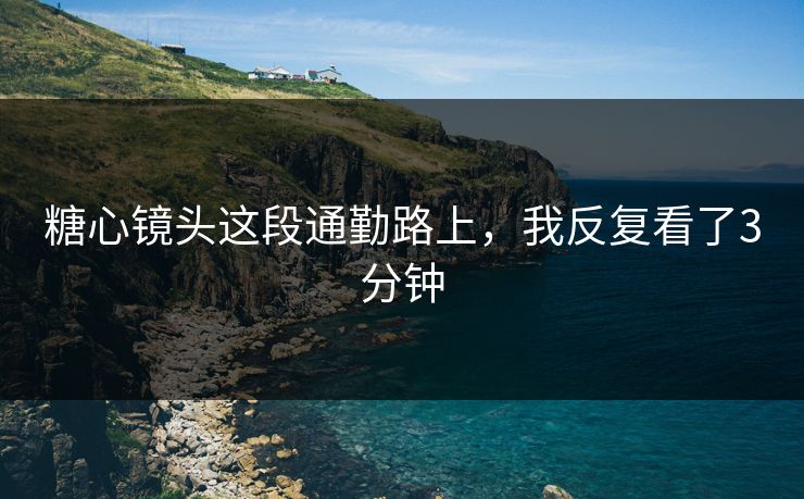 糖心镜头这段通勤路上，我反复看了3分钟