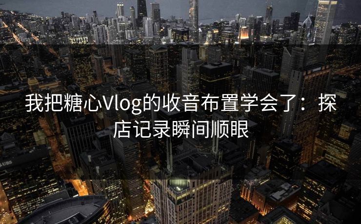 我把糖心Vlog的收音布置学会了：探店记录瞬间顺眼