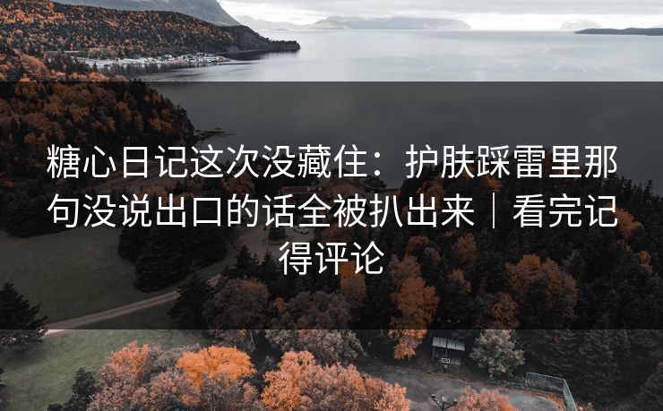 糖心日记这次没藏住：护肤踩雷里那句没说出口的话全被扒出来｜看完记得评论
