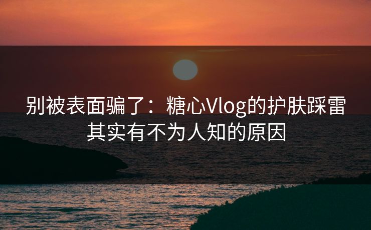 别被表面骗了：糖心Vlog的护肤踩雷其实有不为人知的原因