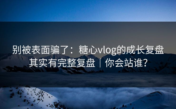 别被表面骗了：糖心vlog的成长复盘其实有完整复盘｜你会站谁？