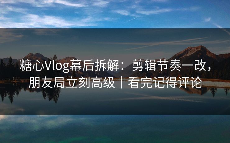 糖心Vlog幕后拆解：剪辑节奏一改，朋友局立刻高级｜看完记得评论