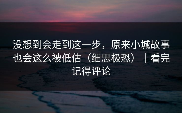 没想到会走到这一步，原来小城故事也会这么被低估（细思极恐）｜看完记得评论