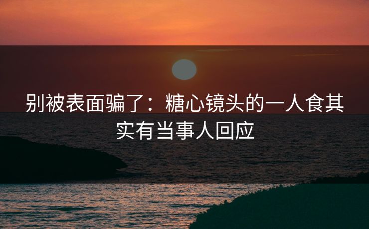 别被表面骗了：糖心镜头的一人食其实有当事人回应
