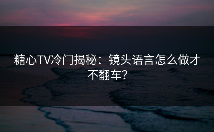 糖心TV冷门揭秘：镜头语言怎么做才不翻车？