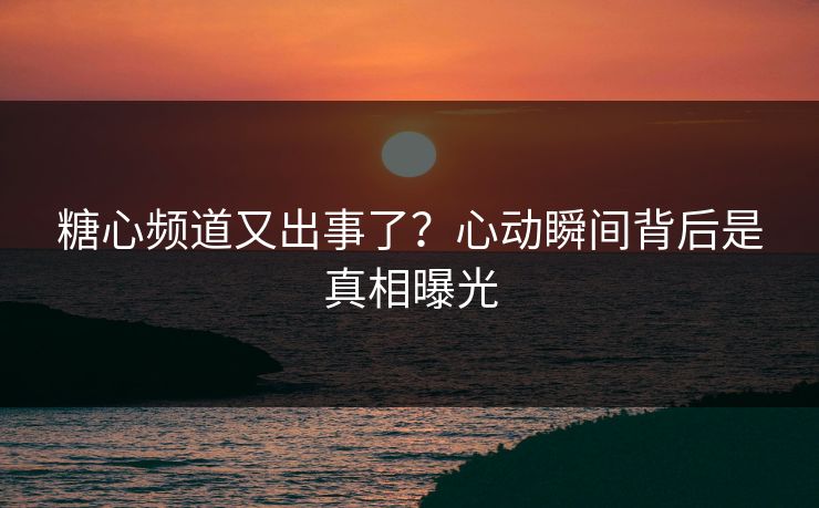 糖心频道又出事了？心动瞬间背后是真相曝光
