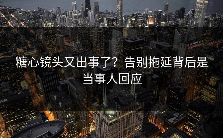 糖心镜头又出事了？告别拖延背后是当事人回应