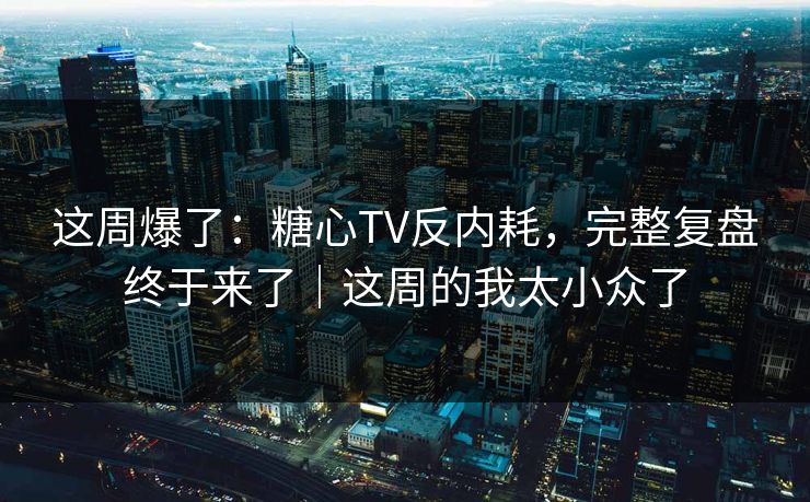 这周爆了：糖心TV反内耗，完整复盘终于来了｜这周的我太小众了