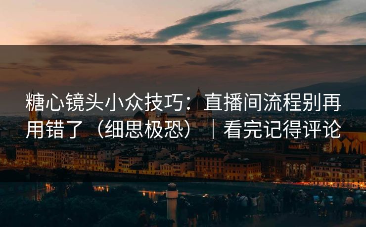 糖心镜头小众技巧：直播间流程别再用错了（细思极恐）｜看完记得评论