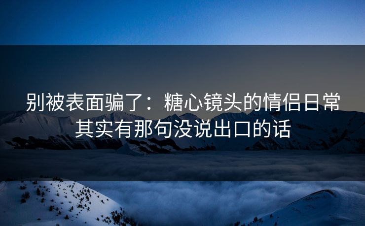 别被表面骗了：糖心镜头的情侣日常其实有那句没说出口的话