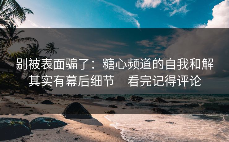 别被表面骗了：糖心频道的自我和解其实有幕后细节｜看完记得评论