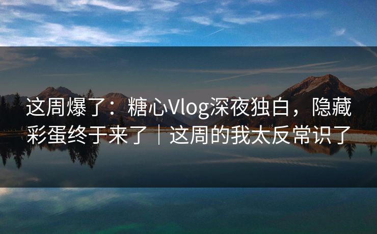 这周爆了：糖心Vlog深夜独白，隐藏彩蛋终于来了｜这周的我太反常识了
