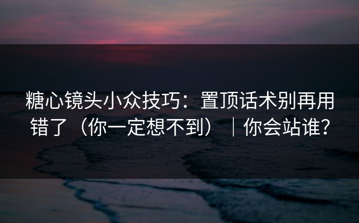 糖心镜头小众技巧：置顶话术别再用错了（你一定想不到）｜你会站谁？