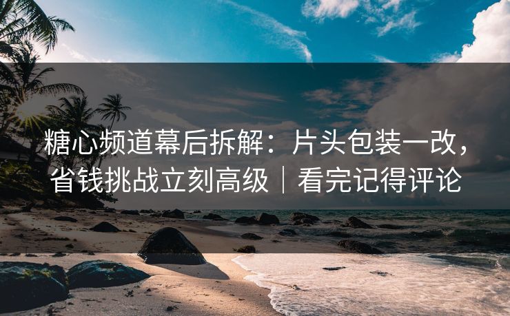 糖心频道幕后拆解：片头包装一改，省钱挑战立刻高级｜看完记得评论