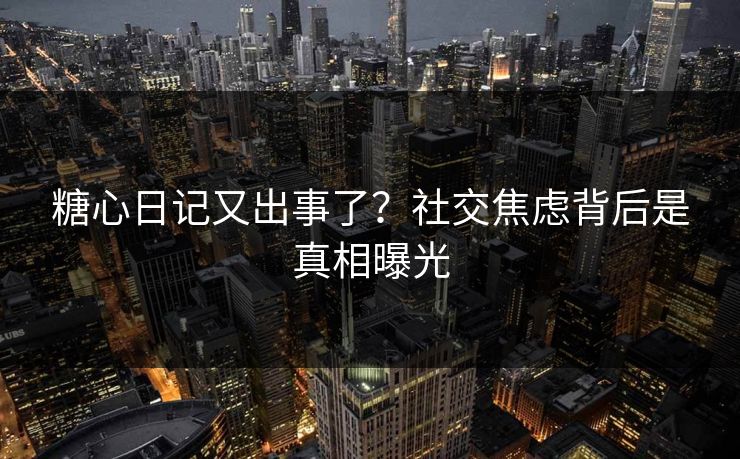糖心日记又出事了？社交焦虑背后是真相曝光