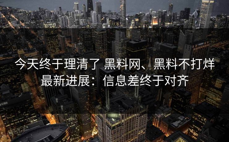 今天终于理清了 黑料网、黑料不打烊最新进展：信息差终于对齐