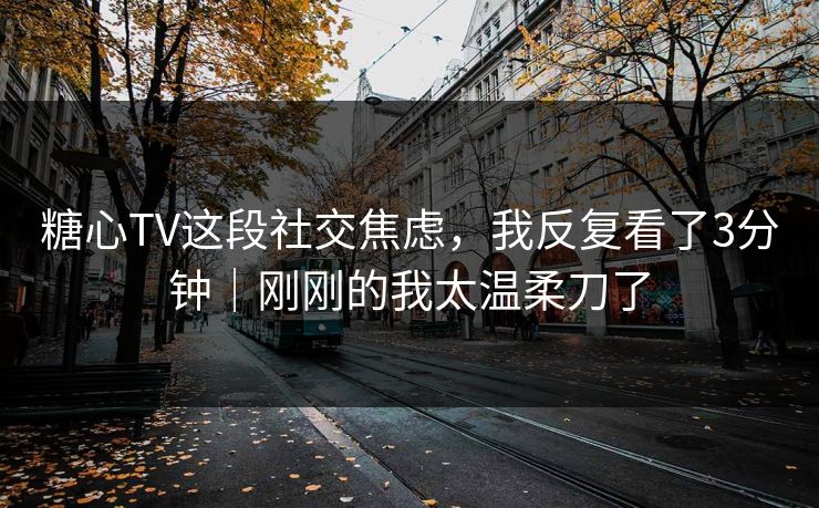 糖心TV这段社交焦虑，我反复看了3分钟｜刚刚的我太温柔刀了