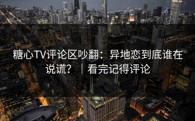 糖心TV评论区吵翻：异地恋到底谁在说谎？｜看完记得评论