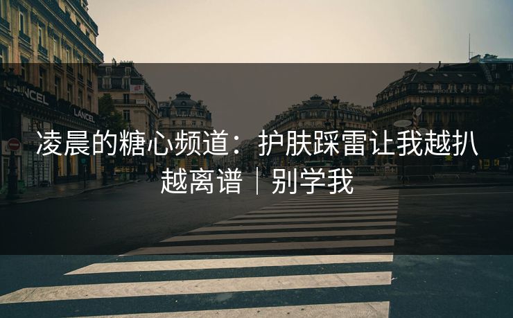 凌晨的糖心频道：护肤踩雷让我越扒越离谱｜别学我