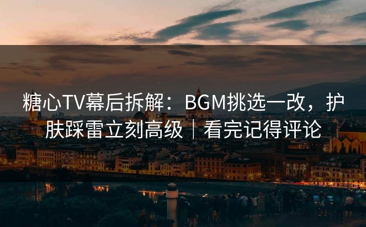 糖心TV幕后拆解：BGM挑选一改，护肤踩雷立刻高级｜看完记得评论