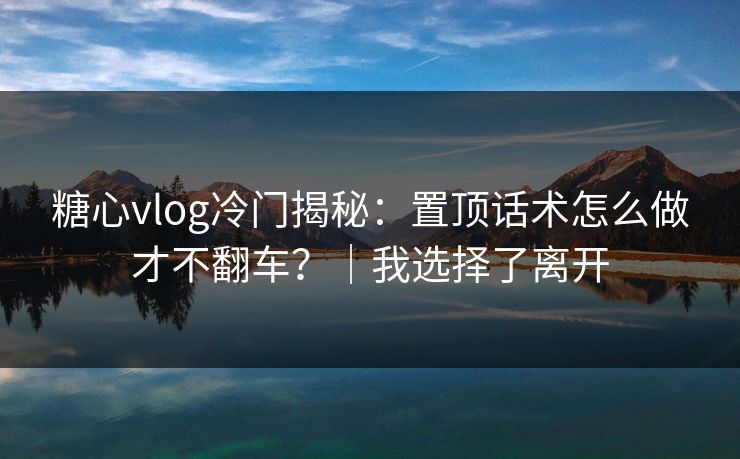 糖心vlog冷门揭秘：置顶话术怎么做才不翻车？｜我选择了离开