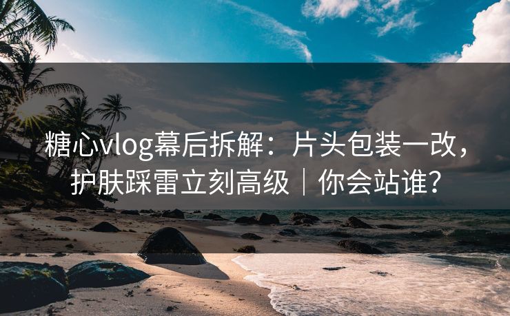 糖心vlog幕后拆解：片头包装一改，护肤踩雷立刻高级｜你会站谁？