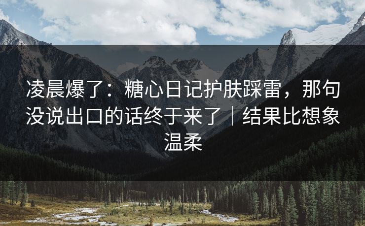 凌晨爆了：糖心日记护肤踩雷，那句没说出口的话终于来了｜结果比想象温柔