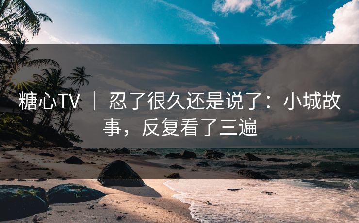 糖心TV ｜ 忍了很久还是说了：小城故事，反复看了三遍